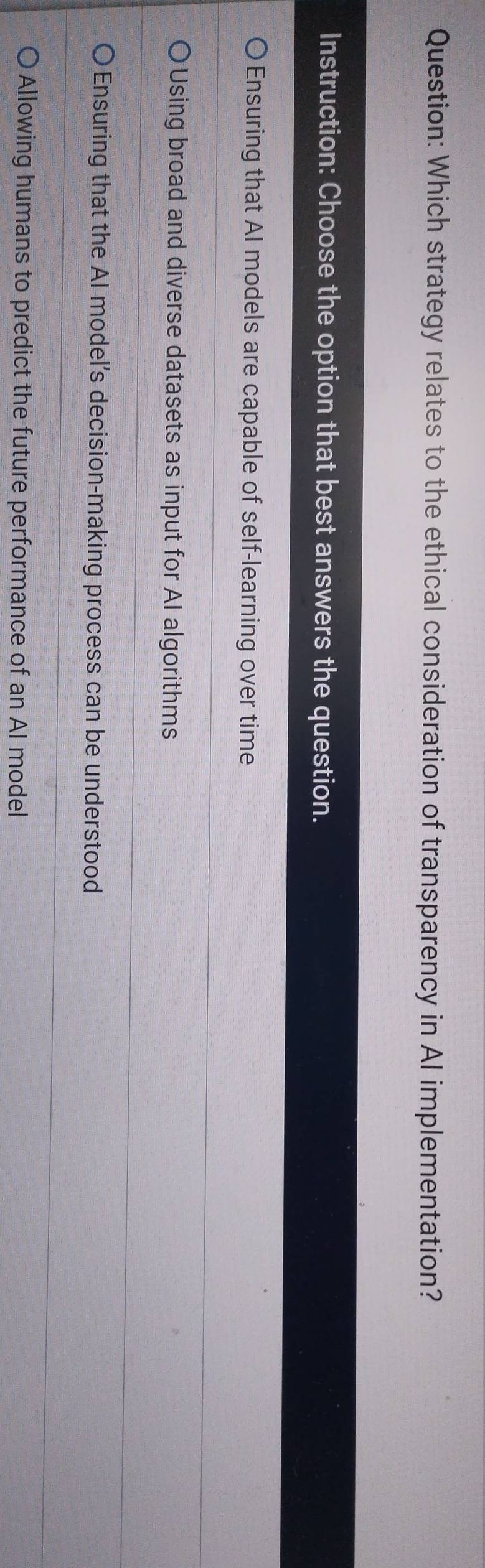 Which strategy relates to the ethical consideration of transparency in AI implementation?
Instruction: Choose the option that best answers the question.
Ensuring that AI models are capable of self-learning over time
Using broad and diverse datasets as input for AI algorithms
Ensuring that the AI model's decision-making process can be understood
Allowing humans to predict the future performance of an AI model