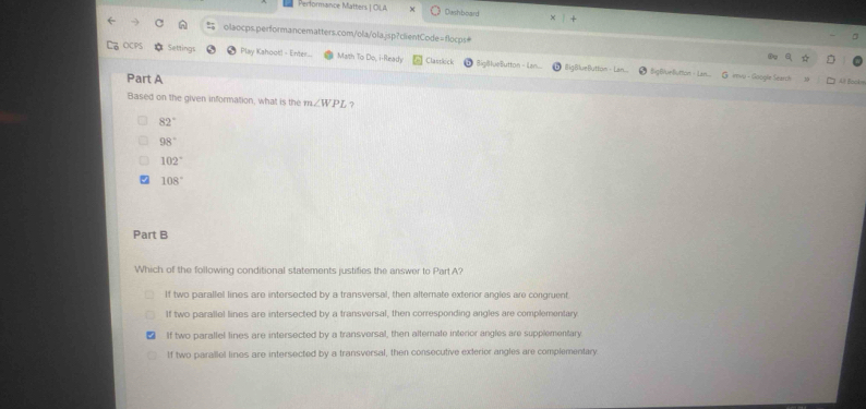 Performance Matters | OLA Owshboard
olaocps.performancematters.com/ola/ola.jsp?clientCode=flocps#
OCPS Setting Play Kshoot! - Enter... Math To D_circ  i- Ready Clastkick BigBlueButton - Ian iligBlueButton -
Part A
BigB/unButton - Lan... + mvu - Google Search Al Backs
Based on the given information, what is the m∠ WPL ?
82°
98°
102°
108°
Part B
Which of the following conditional statements justifies the answer to Part A?
If two parallel lines are intersected by a transversal, then alternate exterior angles are congruent.
If two parallel lines are intersected by a transversal, then corresponding angles are complementary
If two parallel lines are intersected by a transversal, then altemate interior angles are supplementary
If two parallel lines are intersected by a transversal, then consecutive exterior angles are complementary