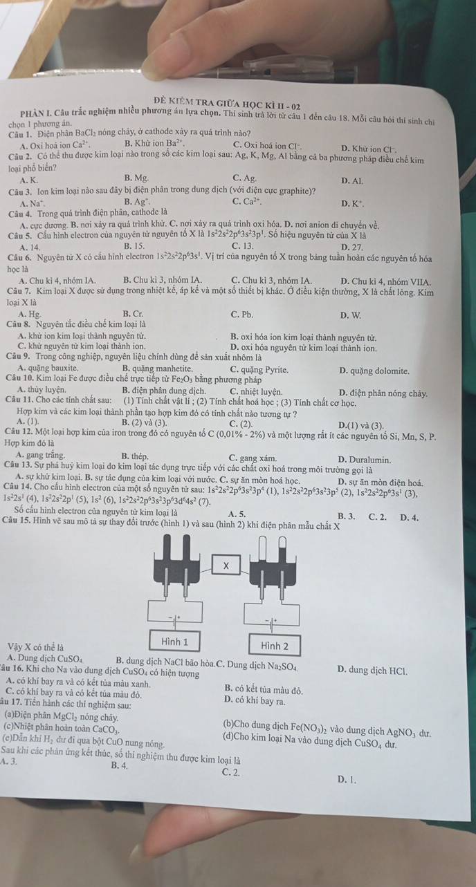 Đ KiÊM TRA Giữa học kì II - 02
PHÀN I. Câu trắc nghiệm nhiều phương án lựa chọn. Thi sinh trà lời từ câu 1 đến câu 18. Mỗi câu hỏi thí sinh chi
chọn 1 phương án.
Câu 1. Điện phân BaCl₂ nóng chảy, ở cathode xây ra quá trình nào?
A. Oxi hoá ion Ca^(2+). B. Khử ionBa^(2+) C. Oxi hoá ion CI^- D. Khử ion Cl .
Câu 2. Có thể thu được kim loại nào trong số các kim loại sau: Ag, K, Mg, Al bằng cả ba phương pháp điều chế kim
loại phổ biển?
A. K. B. Mg C. Ag. D. Al.
Câu 3. Ion kim loại nào sau đây bị điện phân trong dung dịch (với điện cực graphite)?
A Na^+ B. Ag° C. Ca^(2+) D. K*.
Câu 4. Trong quả trình điện phân, cathode là
A. cực dương. B. nơi xảy ra quá trình khử. C. nơi xảy ra quả trình oxi hóa. D. nơi anion di chuyền về.
Câu 5. Cầu hình electron của nguyên tử nguyên tố X là 1s²2s²2p*3 s^23p^1 '. Số hiệu nguyên tử của X là
A. 14. B. 15. C. 13. D. 27.
Câu 6. Nguyên tử X có cầu hình electron s^22s^22p^53s' V . Vị trí của nguyên tổ X trong bảng tuần hoàn các nguyên tố hóa
học là
A. Chu kì 4, nhóm IA. B. Chu kì 3, nhóm IA. C. Chu kì 3, nhóm IA. D. Chu kì 4, nhóm VIIA.
Câu 7. Kim loại X được sử dụng trong nhiệt kế, áp kế và một số thiết bị khác. Ở điều kiện thường, X là chất lông. Kim
loại X là
A. Hg. B. Cr. C. Pb. D. W.
Câu 8. Nguyên tắc điều chế kim loại là
A. khử ion kim loại thành nguyên tử. B. oxi hóa ion kim loại thành nguyên tử.
C. khử nguyên tử kim loại thành ion. D. oxi hỏa nguyên tử kim loại thành ion.
Câu 9. Trong công nghiệp, nguyên liệu chính dùng để sản xuất nhôm là
A. quậng bauxite. B. quặng manhetite. C. quặng Pyrite. D. quặng dolomite.
Câu 10. Kim loại Fe được điều chế trực tiếp từ Fe₂O₃ bằng phương pháp
A. thủy luyện B. điện phân dung dịch. C. nhiệt luyện. D. điện phân nóng chảy.
Câu 11. Cho các tỉnh chất sau: (1) Tính chất vật lí ; (2) Tính chất hoá học ; (3) Tính chất cơ học.
Hợp kim và các kim loại thành phần tạo hợp kim đó có tính chất nảo tương tự ?
A. (1). B. (2) vvector a(3). C. (2) D.(1) và (3).
Câu 12. Một loại hợp kim của iron trong đó có nguyên tổ C (0 0.01% -2% ) và một lượng rắt ít các nguyên tổ Si, Mn, S, P.
Hợp kim đó là
A. gang trắng. B. thép. C. gang xám. D. Duralumin.
Câu 13. Sự phá huỳ kim loại do kim loại tác dụng trực tiếp với các chất oxi hoá trong môi trường gọi là
A. sự khứ kim loại. B. sự tác dụng của kim loại với nước. C. sự ăn mòn hoá học. D. sự ăn mòn điện hoá.
Câu 14. Cho cấu hình electron của một số nguyên tử sau: 1 1s^22s^22p^63s^23p^4(1),1s^22s^22p^63s^23p^5 (2) 1s^22s^22p^63s^1(3),
1s^22s^1(4),1s^22s^22p^1(5),1s^2(6),1s^22s^22p^63s^23p^63d^64s^2(7)
ố cấu hình electron của nguyên từ kim loại là A. 5. B. 3. C. 2. D. 4.
Câu 15. Hình vẽ sau mô tả sự thay đổi trước (hình 1) và sau (hình 2) khi điện phân mẫu chất X
Vậy X có thể là 
A. Dung dịch CuSO₄ B. dung dịch NaCl bão hòa.C. Dung dịch Na₂SO₄ D. dung dịch HCl.
âu 16. Khi cho Na vào dung dịch CuSO₄ có hiện tượng
A. có khí bay ra và có kết tủa màu xanh. B. có kết tủa màu đỏ.
C. có khí bay ra và có kểt tủa màu đỏ. D. có khi bay ra.
ầu 17. Tiến hành các thi nghiệm sau:
(3)Điện phân M gCl_2 nóng chảy. (b)Cho dung dịch Fe(NO_3)_2 vào dung dịch AgNO₃ dư.
(c)Nhiệt phân hoàn toàn CaCO₃. (d)Cho kim loại Na vào dung dịch CuSO₄ dư.
(c)Dẫn khi H₂ dư đi qua bột CuO nung nóng.
Sau khi các phản ứng kết thúc, số thí nghiệm thu được kim loại là
A. 3. B. 4. C. 2.
D. 1.