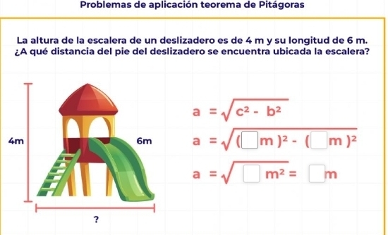 Problemas de aplicación teorema de Pitágoras
La altura de la escalera de un deslizadero es de 4 m y su longitud de 6 m.
¿A qué distancia del pie del deslizadero se encuentra ubicada la escalera?
a=sqrt(c^2-b^2)
a=sqrt((□ m)^2)-(□ m)^2
a=sqrt(□ m^2)=□ m