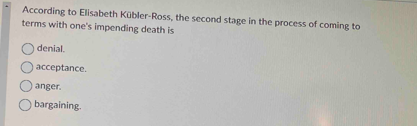 According to Elisabeth Kübler-Ross, the second stage in the process of coming to
terms with one's impending death is
denial.
acceptance.
anger.
bargaining.