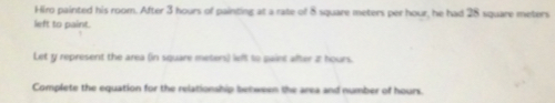 Hiro painted his room. After 3 hours of painting at a rate of 8 square meters per hour, he had 28 square meters
left to paint.
Let y represent the area (in square meters) left to gaint after 2 hours.
Complete the equation for the relationship behween the area and number of hours.