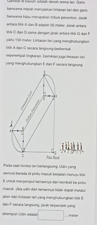 Gambar di bawah adalah denah arena lari. Garis 
berwara merah merupakan lintasan lari dan garis 
berwara hijau merupakan tribun penonton. Jarak 
antara titik A dan B adalah 50 meter. Jarak antara 
titik C dan G sama dengan jarak antara titik G dan F
yaitu 150 meter. Lintasan lari yang menghubungkan 
titik A dan C secara langsung berbentuk 
seperempat lingkaran. Demikian juga lintasan lari 
yang menghubungkan E dan F secara langsung
k
Pada saat lomba lari berlangsung, Udin yang 
semula berada di pintu masuk berjalan menuju titik
E untuk menjemput temannya dan kembali ke pintu 
masuk. Jika udin dan temannya tidak dapat melalui 
jalan dan lintasan lari yang menghubungkan titik E
dan F secara langsung, jarak terpendek yang 
ditempuh Udin adalah meter