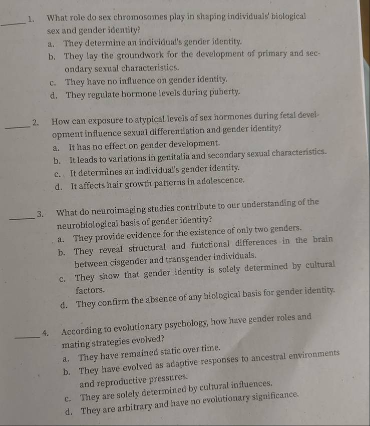 What role do sex chromosomes play in shaping individuals' biological
sex and gender identity?
a. They determine an individual's gender identity.
b. They lay the groundwork for the development of primary and sec-
ondary sexual characteristics.
c. They have no influence on gender identity.
d. They regulate hormone levels during puberty.
_
2. How can exposure to atypical levels of sex hormones during fetal devel-
opment influence sexual differentiation and gender identity?
a. It has no effect on gender development.
b. It leads to variations in genitalia and secondary sexual characteristics.
c. It determines an individual's gender identity.
d. It affects hair growth patterns in adolescence.
_
3. What do neuroimaging studies contribute to our understanding of the
neurobiological basis of gender identity?
a. They provide evidence for the existence of only two genders.
b. They reveal structural and functional differences in the brain
between cisgender and transgender individuals.
c. They show that gender identity is solely determined by cultural
factors.
d. They confirm the absence of any biological basis for gender identity.
_
4. According to evolutionary psychology, how have gender roles and
mating strategies evolved?
a. They have remained static over time.
b. They have evolved as adaptive responses to ancestral environments
and reproductive pressures.
c. They are solely determined by cultural influences.
d. They are arbitrary and have no evolutionary significance.