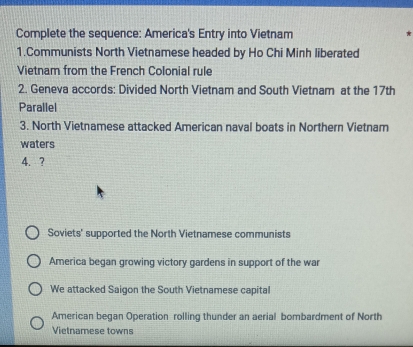 Complete the sequence: America's Entry into Vietnam *
1.Communists North Vietnamese headed by Ho Chi Minh liberated
Vietnam from the French Colonial rule
2. Geneva accords: Divided North Vietnam and South Vietnam at the 17th
Parallel
3. North Vietnamese attacked American naval boats in Northern Vietnam
waters
4. ?
Soviets' supported the North Vietnamese communists
America began growing victory gardens in support of the war
We attacked Saigon the South Vietnamese capital
American began Operation rolling thunder an aerial bombardment of North
Vietnamese towns