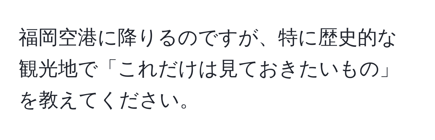 福岡空港に降りるのですが、特に歴史的な観光地で「これだけは見ておきたいもの」を教えてください。