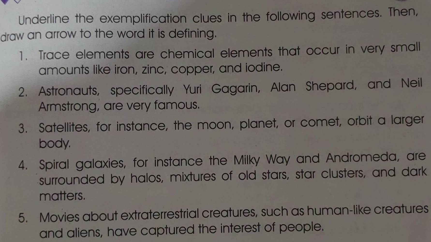 Underline the exemplification clues in the following sentences. Then, 
draw an arrow to the word it is defining. 
1. Trace elements are chemical elements that occur in very small 
amounts like iron, zinc, copper, and iodine. 
2. Astronauts, specifically Yuri Gagarin, Alan Shepard, and Neil 
Armstrong, are very famous. 
3. Satellites, for instance, the moon, planet, or comet, orbit a larger 
body. 
4. Spiral galaxies, for instance the Milky Way and Andromeda, are 
surrounded by halos, mixtures of old stars, star clusters, and dark 
matters. 
5. Movies about extraterrestrial creatures, such as human-like creatures 
and aliens, have captured the interest of people.