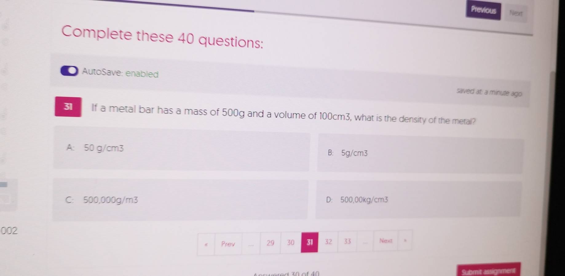 Previous Next
Complete these 40 questions:
AutoSave: enabled saved at: a minute ago
31 If a metal bar has a mass of 500g and a volume of 100cm3, what is the density of the metal?
A: 50 g/cm3 B: 5g/cm3
C: 500,000g/m3 D: 500,00kg/cm3
002
Prev 29 30 31 32 33 Next
Submit assignment