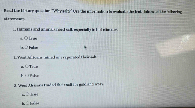 Read the history question “Why salt?” Use the information to evaluate the truthfulness of the following
statements.
1. Humans and animals need salt, especially in hot climates.
a. ○ True
b. ○ False
2. West Africans mined or evaporated their salt.
a. ○ True
b. ○ False
3. West Africans traded their salt for gold and ivory.
a. ○ True
b. ○ False