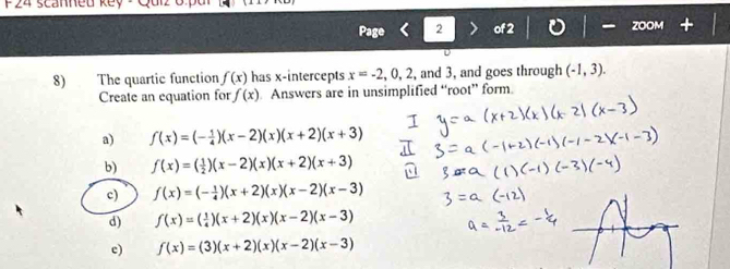 F24 scanned
Page 2 of
8) The quartic function f(x) has x-intercepts x=-2,0,2 , and 3, and goes through (-1,3). 
Create an equation for f(x). Answers are in unsimplified “root” form.
a) f(x)=(- 1/4 )(x-2)(x)(x+2)(x+3)
b) f(x)=( 1/2 )(x-2)(x)(x+2)(x+3)
c) f(x)=(- 1/4 )(x+2)(x)(x-2)(x-3)
d) f(x)=( 1/4 )(x+2)(x)(x-2)(x-3)
c) f(x)=(3)(x+2)(x)(x-2)(x-3)