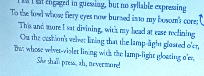 Is I sat engaged in guessing, but no syllable expressing 
To the fowl whose fiery eyes now burned into my bosom's core; 
This and more I sat divining, with my head at ease reclining 
On the cushion’s velvet lining that the lamp-light gloated o’er, 
But whose velvet-violet lining with the lamp-light gloating o’er, 
She shall press, ah, nevermore!