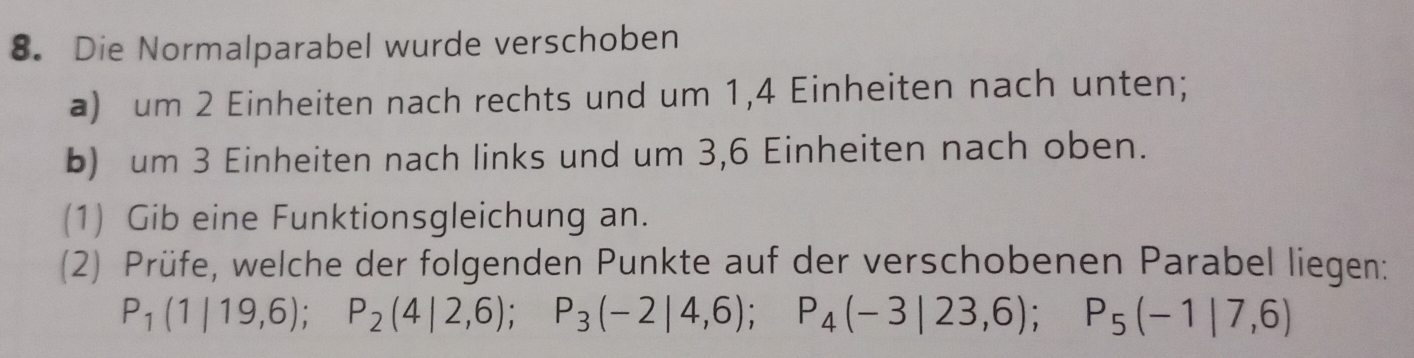 Die Normalparabel wurde verschoben 
a) um 2 Einheiten nach rechts und um 1, 4 Einheiten nach unten; 
b) um 3 Einheiten nach links und um 3, 6 Einheiten nach oben. 
(1) Gib eine Funktionsgleichung an. 
(2) Prüfe, welche der folgenden Punkte auf der verschobenen Parabel liegen:
P_1(1|19,6); P_2(4|2,6); P_3(-2|4,6); P_4(-3|23,6); P_5(-1|7,6)