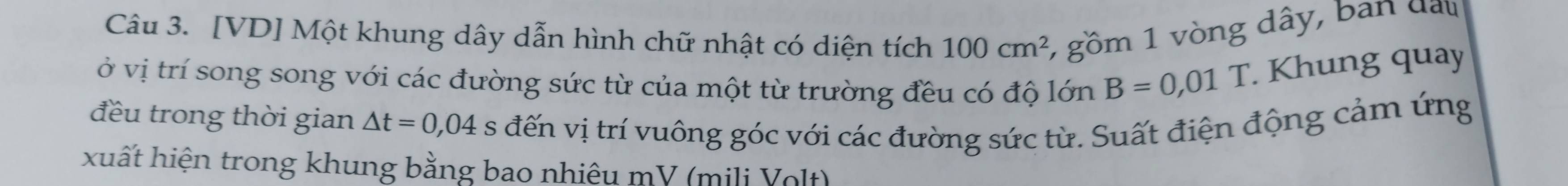 [VD] Một khung dây dẫn hình chữ nhật có diện tích 100cm^2 1 gồm 1 vòng dây, ban đan 
ở vị trí song song với các đường sức từ của một từ trường đều có độ lớn B=0,01T. Khung quay 
đều trong thời gian △ t=0,04 s đến vị trí vuông góc với các đường sức từ. Suất điện động cảm ứng 
xuất hiện trong khung bằng bao nhiệu mV (mili Volt)
