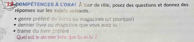 COMPÉTENCES À L'ORAL À tour de rôle, posez des questions et donnez des 
réponses sur les sujets suivants. 
genre préféré de livres ou magazines (et pourquoi) 
dernier livre ou magazine que vous avez lu 
trame du livre préféré 
Quel est le dernier livre que tu as lu ?