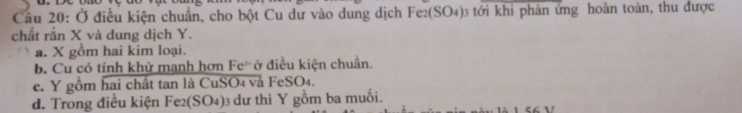 Ở điều kiện chuẩn, cho bột Cu dư vào dung dịch Fe2(SO4)3 tới khi phản ứng hoàn toàn, thu được
chất răn X và dung dịch Y.
a. X gồm hai kim loại.
b. Cu có tính khử manh hơn Fe ở điều kiện chuẩn.
c. Y gồm hai chất tan là CuSO4 vå FeSO4.
d. Trong điều kiện Fe2(SO4) 3 dư thì Y gồm ba muối.