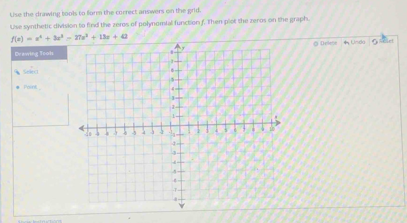 Use the drawing tools to form the correct answers on the grid.
Use synthetic division to find the zeros of polynomial function f. Then plot the zeros on the graph.
Delete
Drawing Tools* Undo  Reset
Select
Point ,
e e l nct r ctió  n