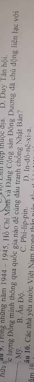 Liên hệp thuộc địa. D. Duy Tân hội.
_hữun au 9 : Trong những năm 1944 - 1945, Hồ Chí Minh và Đảng Cộng sản Đông Dương đã chủ động liên lạc với
Cắc lượng Đồng mịnh thông qua quốc gia nào để cùng đấu tranh chống Nhật Bàn?. Mỹ. B. Ấn Độ. C. Phi-lip-pin. D. In-đô-nê-xi-a.
ăm 1 âu 10. Các nhà yêu nước Việt Nam trong thần n