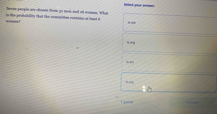 Select your answer.
Seven people are chosen from 32 men and 26 women. What
is the probability that the committee contains at least 6 0.02
women?
0.04
0.01
0.03
1 point Answer