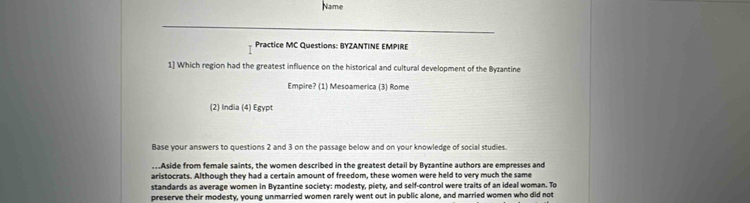 Name 
Practice MC Questions: BYZANTINE EMPIRE 
1] Which region had the greatest influence on the historical and cultural development of the Byzantine 
Empire? (1) Mesoamerica (3) Rome 
(2) India (4) Egypt 
Base your answers to questions 2 and 3 on the passage below and on your knowledge of social studies. 
..Aside from female saints, the women described in the greatest detail by Byzantine authors are empresses and 
aristocrats. Although they had a certain amount of freedom, these women were held to very much the same 
standards as average women in Byzantine society: modesty, piety, and self-control were traits of an ideal woman. To 
preserve their modesty, young unmarried women rarely went out in public alone, and married women who did not