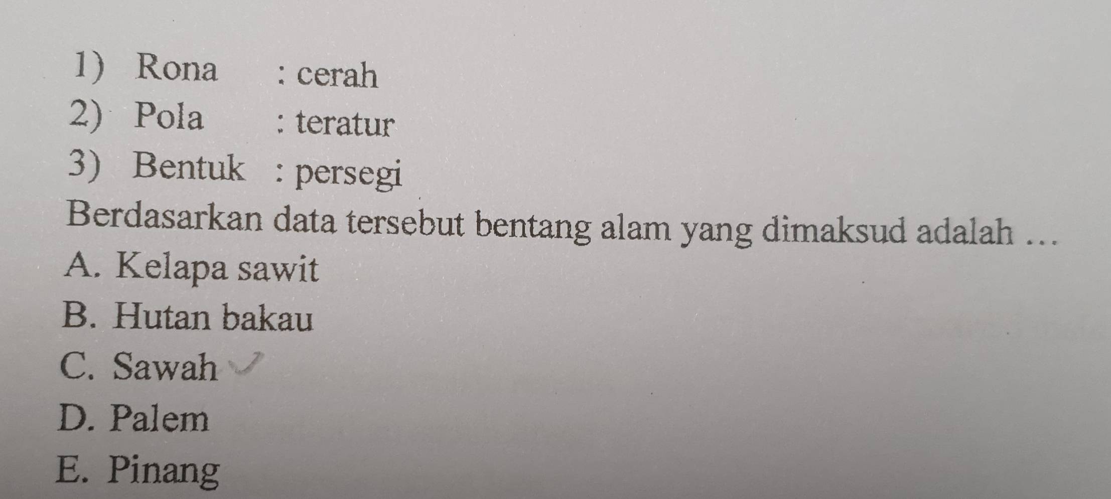 1Rona : cerah
2) Pola : teratur
3) Bentuk : persegi
Berdasarkan data tersebut bentang alam yang dimaksud adalah ….
A. Kelapa sawit
B. Hutan bakau
C. Sawah
D. Palem
E. Pinang