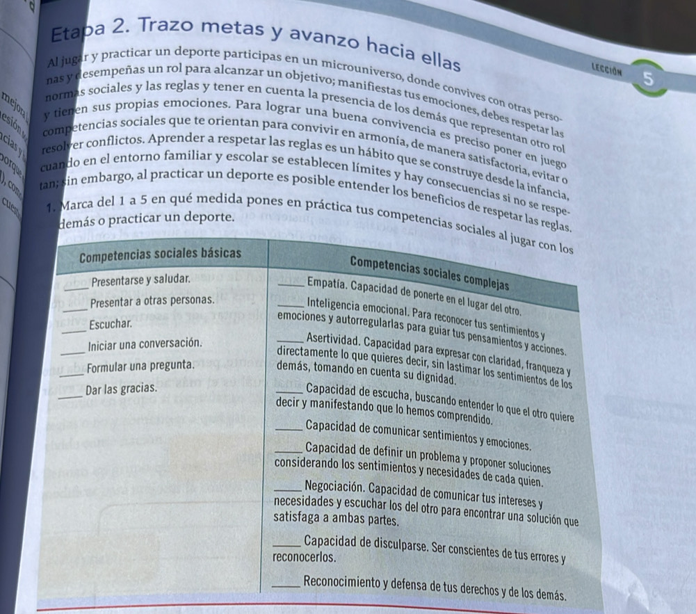 Etapa 2. Trazo metas y avanzo hacia ellas 
Lección 5 
Al jugar y practicar un deporte participas en un microuniverso, donde convives con otras perso 
nas y desempeñas un rol para alcanzar un objetivo; manifiestas tus emociones, debes respetar las 
mejora esión 
normas sociales y las reglas y tener en cuenta la presencia de los demás que representan otro rol 
y tienen sus propias emociones. Para lograr una buena convivencia es preciso poner en juego 
competencias sociales que te orientan para convivir en armonía, de manera satisfactoria, evitar d 
cias y resolver conflictos. Aprender a respetar las reglas es un hábito que se construye desde la infancia, 
orque 
cuando en el entorno familiar y escolar se establecen límites y hay consecuencias si no se respe- 
tan; sin embargo, al practicar un deporte es posible entender los beneficios de respetar la 
cuest 
o practicar un deporte. 
1. Marca del 1 a 5 en qué medida pones en práctica tus competen 
los demás.