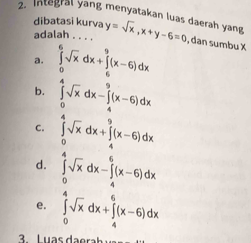 Integral yang menyatakan luas daerah yang
dibatasi kurva y=sqrt(x), x+y-6=0 , dan sumbu X
adalah ....
a. ∈tlimits _0^(6sqrt x)dx+∈tlimits _6^(9(x-6)dx
b. ∈tlimits _0^4sqrt x)dx-∈tlimits _4^(9(x-6)dx
C. ∈tlimits _0^4sqrt x)dx+∈tlimits _4^(9(x-6)dx
d. ∈tlimits _0^4sqrt x)dx-∈tlimits _4^(6(x-6)dx
e. ∈tlimits _0^4sqrt x)dx+∈tlimits _4^6(x-6)dx. L u a s h