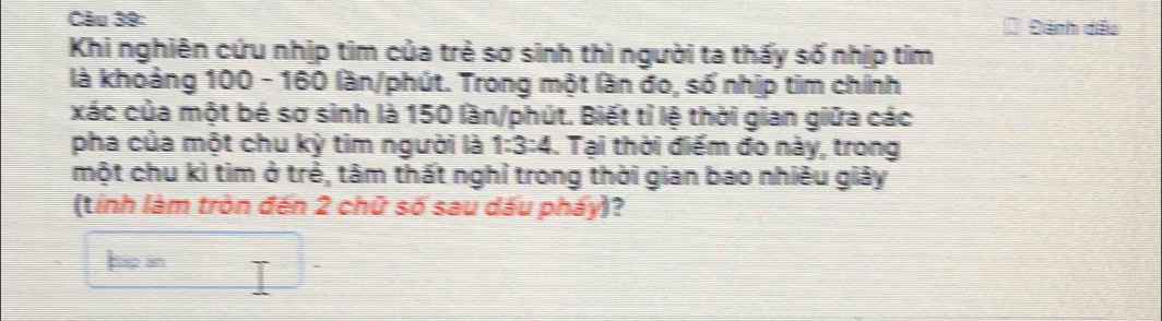 Đánh đầu 
Khi nghiên cứu nhịp tim của trẻ sơ sinh thì người ta thấy số nhịp tim 
là khoảng 100 - 160 lần/phút. Trong một lần đo, số nhịp tim chính 
xác của một bé sơ sinh là 150 lần/phút. Biết tỉ lệ thời gian giữa các 
pha của một chu kỳ tìm người là 1:3:4. Tại thời điểm đo này, trong 
một chu kì tim ở trẻ, tâm thất nghỉ trong thời gian bao nhiêu giảy 
(tính làm tròn đến 2 chữ số sau dấu pháy)? 
tup an