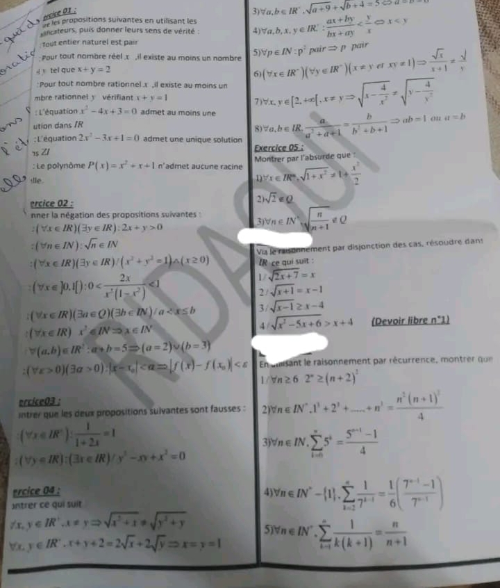 ercice 01 :
3) forall a,b∈ IR',sqrt(a+9)+sqrt(b+4=5∈fty a=p-)
de les propositions suivantes en utilisant les
ilcateurs, puis donner leurs sens de vérité : 4) forall a,b,x,y∈ IR: (ax+by)/bx+ay  ; Tout entier naturel est pair
nat  pour tout nombre réel .x , il existe au moins un nombre 5) (forall x∈ IR^-)(forall y∈ IR^-)(x!= yerxy!= 1)Rightarrow  sqrt(x)/x+1 = sqrt()/x  forall p∈ IN:p^2pairRightarrow p pair
tel que x+y=2
6)
Pour tout nombre rationnel x ,il existe au moins un forall x,y∈ [2,+∈fty  ,x!= yRightarrow sqrt(x-frac 4)x^2!= sqrt(y-frac 4)y^2
mbre rationnel y vérifiant x+y=1
7
: L'équation x^2-4x+3=0 admet au moins une forall a,b∈ IR, a/a^2+a+1 = b/b^2+b+1 Rightarrow ab=1· a=b

ution dans /R
8
: L'équation 2x^2-3x+1=0 admet une unique solution
7s ZI Exercice 05 :
: Le polynôme P(x)=x^2+x+1 n'admet aucune racine Montrer par l’absurde que 
le .
D forall x∈ R^m,sqrt(1+x^2)!= 1+ x^2/2 
ercice 02 :
2 sqrt(2)
nner la négation des propositions suivantes : forall n∈ IN^*sqrt(frac n)n+1!= 0
3
:(forall x∈ IR)(exists y∈ IR):2x+y>0
:(forall n∈ IN):sqrt(n)∈ IN
(forall x∈ IR)(exists y∈ IR)/(x^2+y^2=1)△ (x≥ 0) Via le raisonnement par disjonction des cas, résoudre dans
IR ce qui suit :
(forall x∈ ]0.1[):0 <1</tex>
1/ sqrt(2x+7)=x
2/ sqrt(x+1)=x-1
(forall x∈ R)(3a∈ Q)(3b∈ IN)/a 3/ sqrt(x-1)≥ x-4
(forall x∈ IR)x^2∈ INRightarrow x∈ IN
4 sqrt(x^2-5x+6)>x+4 (Devoir libre n^(·)1)
forall (a,b)∈ IR^2:a+b=5Rightarrow (a=2)∪ (b=3)
(forall x>0)(3a>0):|x-x_0| En unisant le raisonnement par récurrence, montrer que
1/forall n≥ 62°≥ (n+2)^2
ercice03 :
intrer que les deux propositions sulvantes sont fausses : 2) forall n∈ IN^*.1^1+2^2+....+n^3=frac n^2(n+1)^24
(forall x∈ IR°): 1/1+2x =1
3) v_n∈ IN.sumlimits _(i=0)^*5^i= (5^(n+1)-1)/4 
(forall y∈ R):(3x∈ IR)/y^2-xy+x^2=0
ercice 04 : 4) forall n∈ IN^*- 1 ,sumlimits _(i=1)^* 1/7^(i-1) = 1/6 ( (7^(n-1)-1)/7^(n-1) )
Intrer ce qui suit
forall x,y∈ IR',x!= yRightarrow sqrt(x^2+1)!= sqrt(y^2+y)
5
forall x,y∈ IR'.x+y+2=2sqrt(x)+2sqrt(y)Rightarrow x=y=1 forall n∈ IN^-.sumlimits _(k=1)^n 1/k(k+1) = n/n+1 