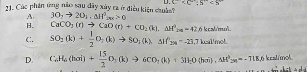 C ; S^(4+)
21. Các phản ứng nào sau đây xảy ra ở điều kiện chuẩn?
A. 3O_2to 2O_3, △ H^0_298>0
B. CaCO_3(r)to CaO(r)+CO_2(k), △ H^0_298=42, 6kcal/mol.
C. SO_2(k)+ 1/2 O_2(k)to SO_3(k), △ H^0_298=-23.7kcal/mol.
D. C_6H_6(hoi)+ 15/2 O_2(k)to 6CO_2(k)+3H_2O(hoi), △ H^0_298=-718,6kcal/mol. 
so