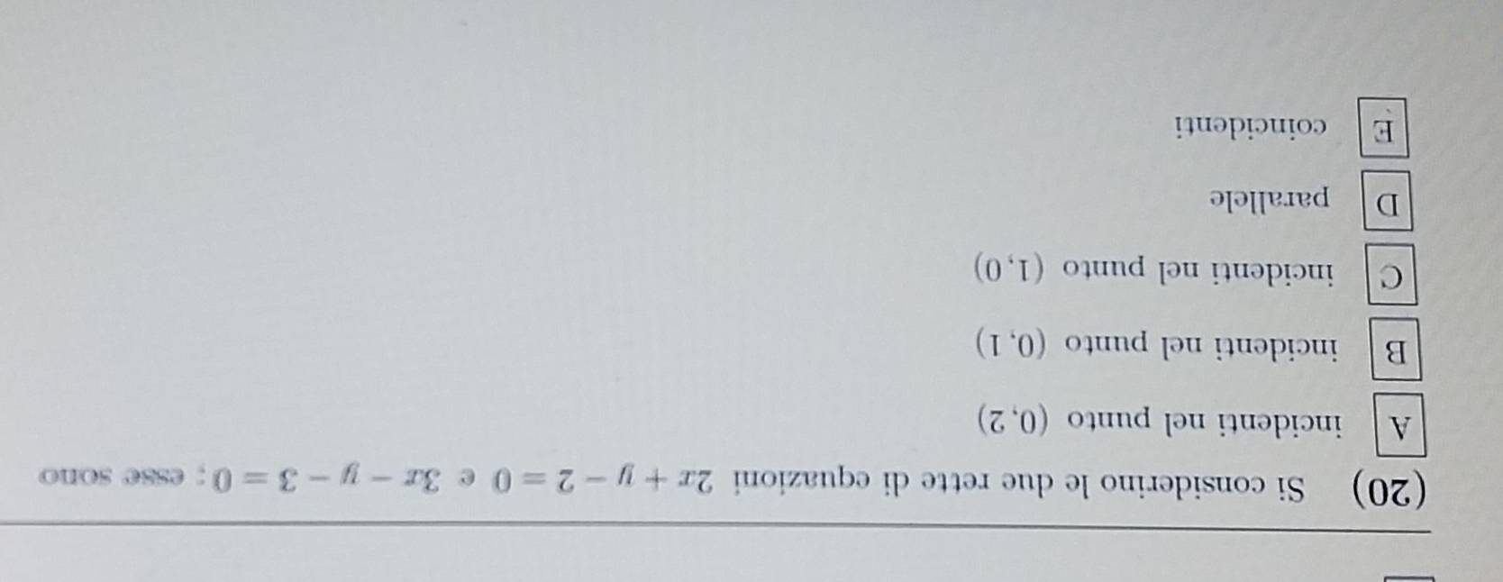 (20) Si considerino le due rette di equazioni 2x+y-2=0 e 3x-y-3=0; esse sono
A incidenti nel punto (0,2)
B incidenti nel punto (0,1)
C incidenti nel punto (1,0)
D parallele
E coincidenti