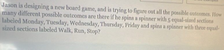 Jason is designing a new board game, and is trying to figure out all the possible outcomes. How 
many different possible outcomes are there if he spins a spinner with 5 equal-sized sections 
labeled Monday, Tuesday, Wednesday, Thursday, Friday and spins a spinner with three equal- 
sized sections labeled Walk, Run, Stop?