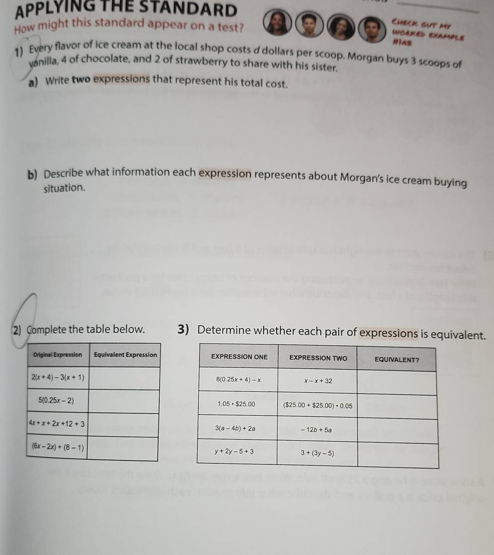 APPLYING THE STANDARD
_
How might this standard appear on a test?
Check out my
WORKED EXAMPLE
#1AB
1) Every flavor of ice cream at the local shop costs d dollars per scoop. Morgan buys 3 scoops of
yanilla, 4 of chocolate, and 2 of strawberry to share with his sister.
a) Write two expressions that represent his total cost.
b) Describe what information each expression represents about Morgan's ice cream buying
situation.
2) Complete the table below. 3) Determine whether each pair of expressions is equivalent.