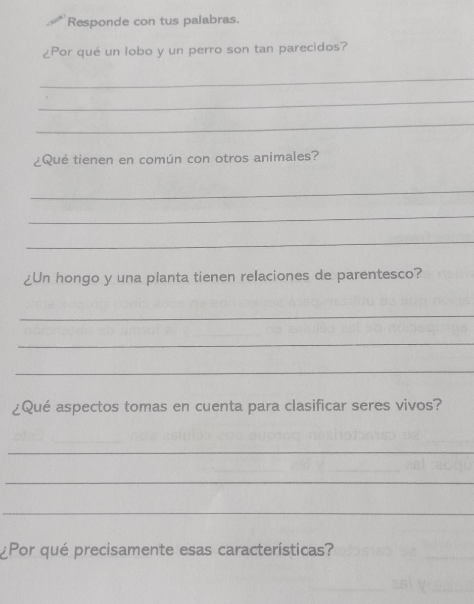 Responde con tus palabras. 
¿Por qué un lobo y un perro son tan parecidos? 
_ 
_ 
_ 
¿Qué tienen en común con otros animales? 
_ 
_ 
_ 
¿Un hongo y una planta tienen relaciones de parentesco? 
_ 
_ 
_ 
¿Qué aspectos tomas en cuenta para clasificar seres vivos? 
_ 
_ 
_ 
¿Por qué precisamente esas características?