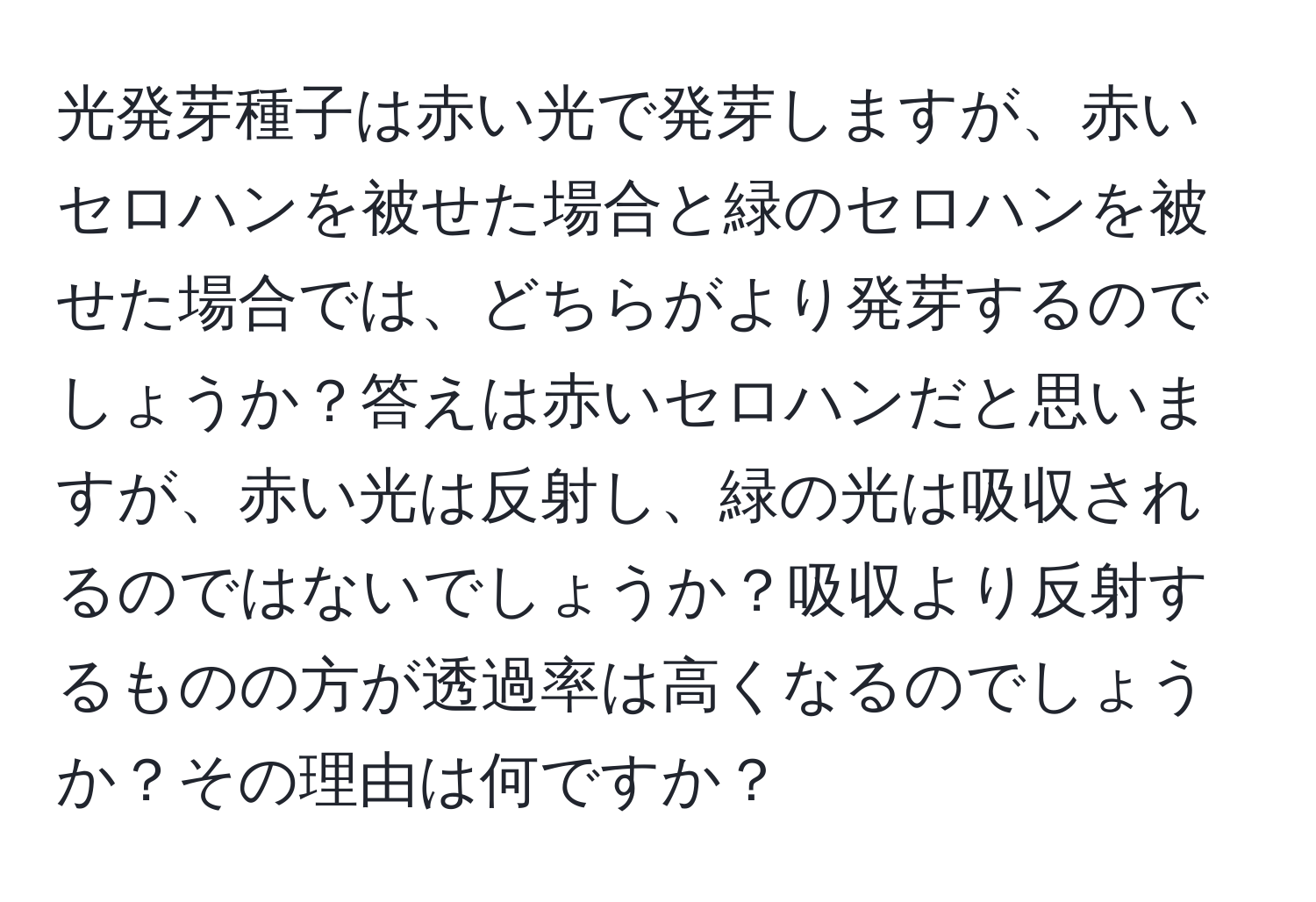 光発芽種子は赤い光で発芽しますが、赤いセロハンを被せた場合と緑のセロハンを被せた場合では、どちらがより発芽するのでしょうか？答えは赤いセロハンだと思いますが、赤い光は反射し、緑の光は吸収されるのではないでしょうか？吸収より反射するものの方が透過率は高くなるのでしょうか？その理由は何ですか？