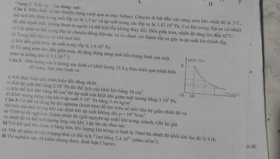 Dạng 2: Trắc ng đệm đúng- sai:
D T
Câu 1: Một chiếc xe tải chuyên dụng vượt qua sa mạc Sahara. Chuyến đi bắt đầu vào sáng sớm khi nhiệt độ là 3°C,
thể tích khí chứa trong mỗi lốp xe là 1,5m^3 và áp suất trong các lốp xe là 3,42.10^5Pa. Coi khí trong lốp xe có nhiệt
độ như ngoài trời, không thoát ra ngoài và thể tích lốp không thay đổi. Đến giữa trưa, nhiệt độ tăng lên đến 42°C.
a) Các phân tử khi trong lốp xe chuyển động liên tục và va chạm với thành lốp xe gây ra áp suất lên thành lốp.
b) Trong mỗi lập xe có 164 mol khí.
c) Khi đến giữa trưa, áp suất trong lốp là 3,9.10^5Pa.
đ) Từ sáng sớm cho đến giữa trưa, độ tăng động năng tịnh tiến trung bình của một
phân tử không khí là 9,5.10^(-21)J.
Câu 2: Một lượng khí lí tưởng xác định có khối lượng 25,8 g thực hiện quá trình biế
đồi trang thái như hình vẽ
.n
a) Khí thực hiện qua trình biển đổi đẳng nhiệt.
b) Khi áp suất khí bằng 2.10^5 Pa thì thể tích của khối khí bằng 10cm^3.
c) Khi thể tích khí bằng 40cm^3 thì áp suất của khối khí giám một lượng bằng
d) Khôi lượng riêng của khí ở áp suất 5.10^4 Pa bằng 5,46kg/m^3. 5.10^5Pa.
Câu 3: Có thể sứ dụng bộ thí nghiệm (hình bên) để tìm hiểu về mối liên hệ giữa nhiệt độ và
thê tích của một lượng khí xác định khi áp suất không đổi p=10^5N/m^2.
a) Trinh tự thí nghiệm: Giảm nhiệt độ (giữ nguyên áp suất) khí trong xilanh; Ghỉ lại giả
trị nhiệt độ và thể tích tương ứng của khí; Lặp lại các thao tác.
b) Với kết quả thu được ở bảng bên, khi lượng khí trong xỉ lanh là 74ml thì nhiệt độ khối khi lúc đó là 41K.
c) Mật độ phân tử khi ở trạng thái có thể tích 71ml bằng 2,4.10^(25)
d) Thí nghiệm này đã kiểm chứng được định luật Charles. (phân tir/m^3).
ệt độ