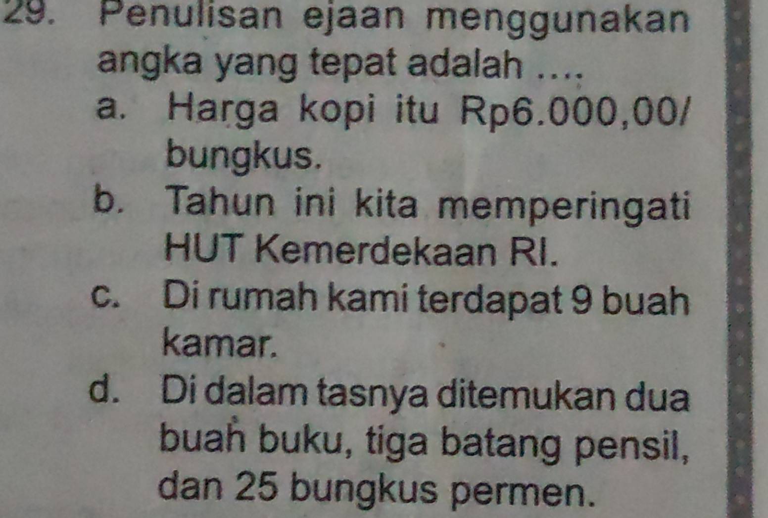 Penulisan ejaan menggunakan
angka yang tepat adalah ....
a. Harga kopi itu Rp6.000,00 /
bungkus.
b. Tahun ini kita memperingati
HUT Kemerdekaan RI.
c. Di rumah kami terdapat 9 buah
kamar.
d. Di dalam tasnya ditemukan dua
buah buku, tiga batang pensil,
dan 25 bungkus permen.