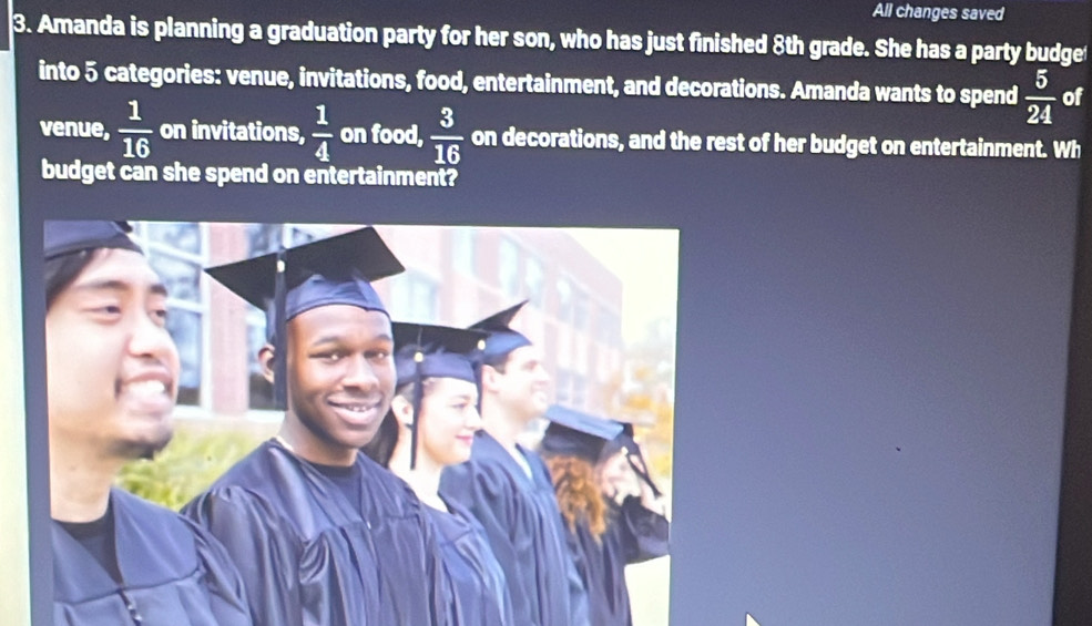 All changes saved 
3. Amanda is planning a graduation party for her son, who has just finished 8th grade. She has a party budget 
into 5 categories: venue, invitations, food, entertainment, and decorations. Amanda wants to spend  5/24  of 
venue,  1/16  on invitations,  1/4  on food,  3/16  on decorations, and the rest of her budget on entertainment. Wh 
budget can she spend on entertainment?