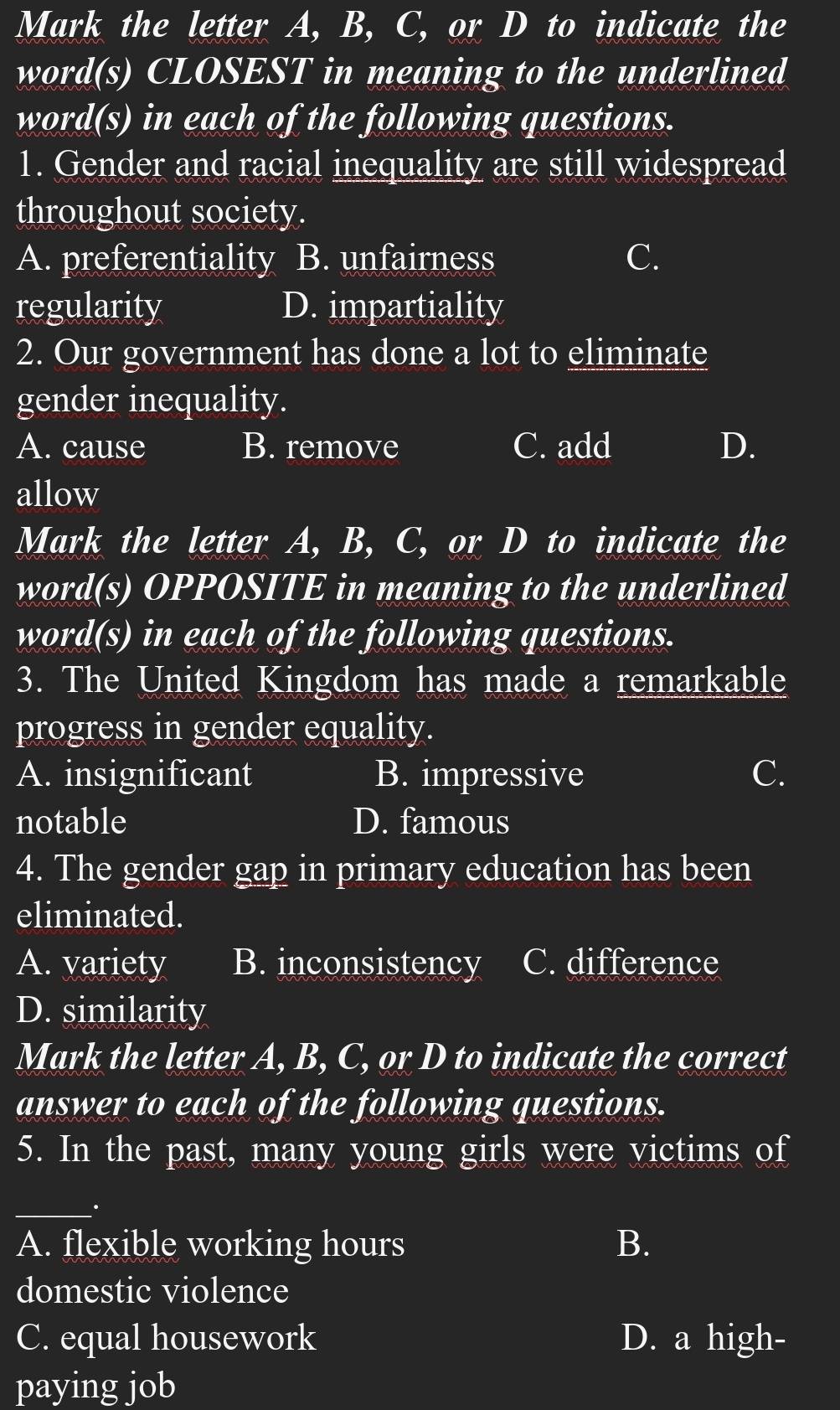 Mark the letter A, B, C, or D to indicate the
word(s) CLOSEST in meaning to the underlined
word(s) in each of the following questions.
1. Gender and racial inequality are still widespread
throughout society.
A. preferentiality B. unfairness C.
regularity D. impartiality
2. Our government has done a lot to eliminate
gender inequality.
A. cause B. remove C. add D.
allow
Mark the letter A, B, C, or D to indicate the
word(s) OPPOSITE in meaning to the underlined
word(s) in each of the following questions.
3. The United Kingdom has made a remarkable
progress in gender equality.
A. insignificant B. impressive C.
notable D. famous
4. The gender gap in primary education has been
eliminated.
A. variety B. inconsistency C. difference
D. similarity
Mark the letter A, B, C, or D to indicate the correct
answer to each of the following questions.
5. In the past, many young girls were victims of
_:
A. flexible working hours B.
domestic violence
C. equal housework D. a high-
paying job