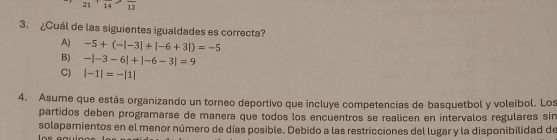 21 ' 14 12
3. ¿Cuál de las siguientes igualdades es correcta?
A) -5+(-|-3|+|-6+3|)=-5
B) -|-3-6|+|-6-3|=9
C) |-1|=-|1|
4. Asume que estás organizando un torneo deportivo que incluye competencias de basquetbol y voleibol. Los
partidos deben programarse de manera que todos los encuentros se realicen en intervalos regulares sin
solapamientos en el menor número de días posible. Debido a las restricciones del lugar y la disponibilidad de