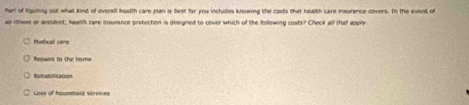 Part of liguring out what kind of overall health care plan is best for you includes knowing the costs that health care insurance covers. In the event of
eo illness or accident, health care insurance pretection is designed to cover which of the following costs? Check all that apply
Modical care
Repairs to the home
Rehabilitation
Loss of household services