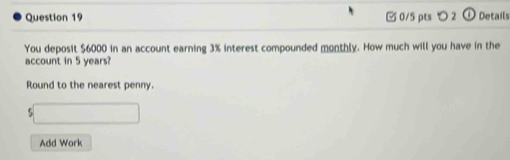 ○ 2 ① Details 
You deposit $6000 in an account earning 3% interest compounded monthly. How much will you have in the 
account in 5 years? 
Round to the nearest penny. 
s 
Add Work