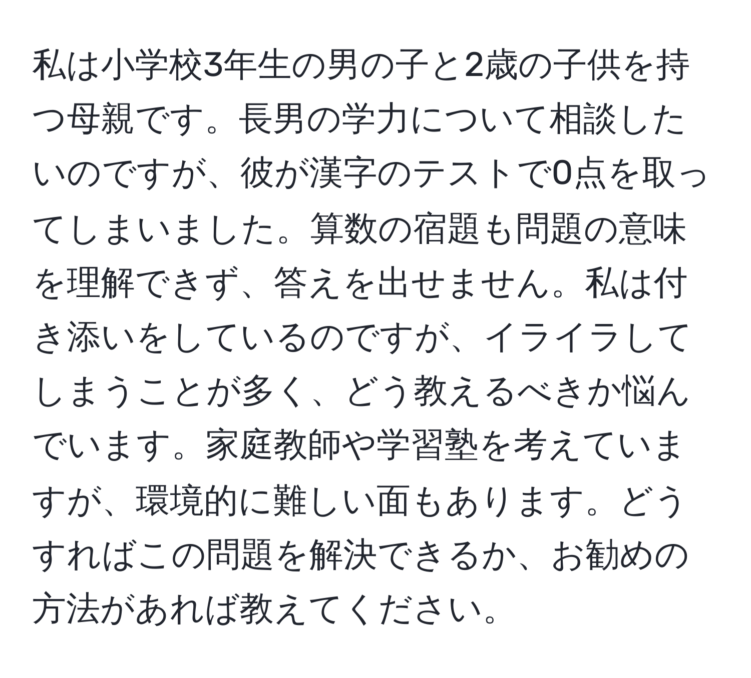 私は小学校3年生の男の子と2歳の子供を持つ母親です。長男の学力について相談したいのですが、彼が漢字のテストで0点を取ってしまいました。算数の宿題も問題の意味を理解できず、答えを出せません。私は付き添いをしているのですが、イライラしてしまうことが多く、どう教えるべきか悩んでいます。家庭教師や学習塾を考えていますが、環境的に難しい面もあります。どうすればこの問題を解決できるか、お勧めの方法があれば教えてください。