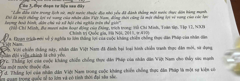 Câu 3, Đọc đoạn tư liệu sau đây 
'Lần đầu tiên trong lịch sử, một nước thuộc địa nhỏ yếu đã đánh thắng một nước thực dân hùng mạnh. 
Đó là một thắng lợi vẻ vang của nhân dân Việt Nam, đồng thời cũng là một thắng lợi vẻ vang của các lực 
lượng hoà bình, dân chủ và xã hội chủ nghĩa trên thế giới". 
(Hồ Chí Minh, Ba mươi năm hoạt động của Đảng, trích trong: Hồ Chí Minh, Toàn tập, Tập 12, NXB 
Chính trị Quốc gia, Hà Nội, 2011, tr. 410) 
a. Đoạn trích nói về ý nghĩa to lớn thắng lợi của cuộc kháng chiến chống thực dân Pháp của nhân dân 
Việt Nam. 
b. Với chiến thắng này, nhân dân Việt Nam đã đánh bại loại hình chiến tranh thực dân mới, sử dụng 
quân đội viễn chinh là chủ yếu. 
0 c. Thắng lợi của cuộc kháng chiến chống thực dân Pháp của nhân dân Việt Nam cho thấy sức mạnh 
của một nước thuộc địa. 
d. Thắng lợi của nhân dân Việt Nam trong cuộc kháng chiến chống thực dân Pháp là một sự kiện có 
ẩm quan trọng quốc tế to lớn và có tính thời đại sâu sắc.