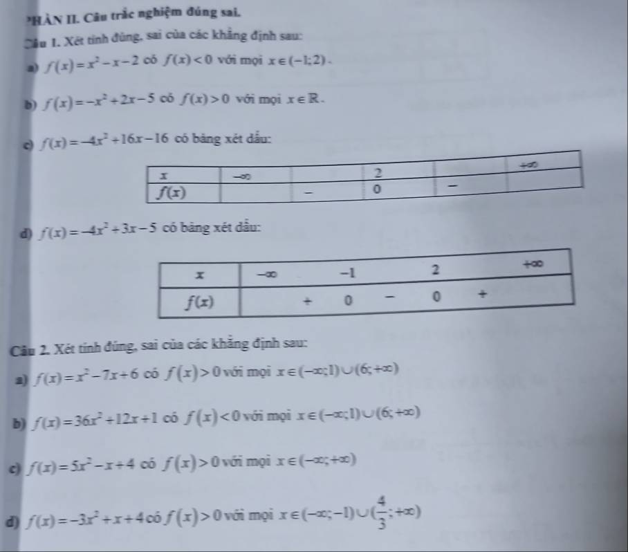 HÀN II. Câu trắc nghiệm đúng sai.
Cầu 1. Xét tỉnh đùng, sai của các khẳng định sau:
a) f(x)=x^2-x-2 có f(x)<0</tex> với mọi x∈ (-1;2).
b) f(x)=-x^2+2x-5 có f(x)>0 với mọi x∈ R.
c) f(x)=-4x^2+16x-16 có bảng xét dấu:
d) f(x)=-4x^2+3x-5 có bảng xét dầu:
Cầu 2. Xét tính đúng, sai của các khẳng định sau:
a) f(x)=x^2-7x+6 có f(x)>0 với mọi x∈ (-∈fty ;1)∪ (6;+∈fty )
b) f(x)=36x^2+12x+1 có f(x)<0</tex> với mọi x∈ (-∈fty ;1)∪ (6;+∈fty )
c) f(x)=5x^2-x+4 có f(x)>0 với mọi x∈ (-∈fty ,+∈fty )
d) f(x)=-3x^2+x+4 có f(x)>0 với mọi x∈ (-∈fty ;-1)∪ ( 4/3 ;+∈fty )