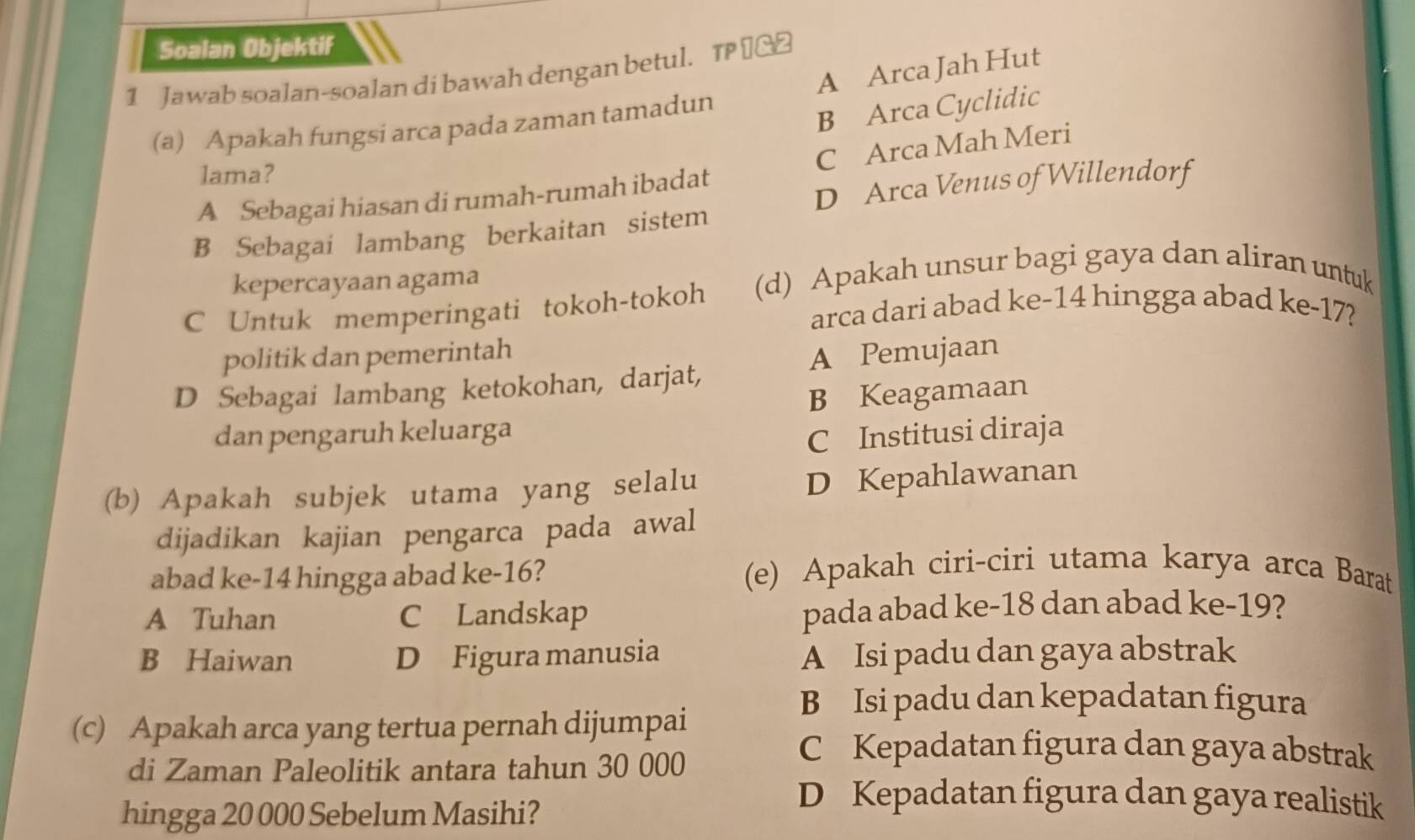 Soalan Objektif
1 Jawab soalan-soalan di bawah dengan betul. TP €_£
(a) Apakah fungsi arca pada zaman tamadun A Arca Jah Hut
B Arca Cyclidic
lama?
A Sebagai hiasan di rumah-rumah ibadat C Arca Mah Meri
D Arca Venus of Willendorf
B Sebagai lambang berkaitan sistem
kepercayaan agama
C Untuk memperingati tokoh-tokoh (d) Apakah unsur bagi gaya dan aliran untuk
arca dari abad ke -14 hingga abad ke -17?
politik dan pemerintah
D Sebagai lambang ketokohan, darjat, A Pemujaan
B Keagamaan
dan pengaruh keluarga
C Institusi diraja
(b) Apakah subjek utama yang selalu
D Kepahlawanan
dijadikan kajian pengarca pada awal
abad ke -14 hingga abad ke -16?
(e) Apakah ciri-ciri utama karya arca Barat
A Tuhan C Landskap pada abad ke -18 dan abad ke -19?
B Haiwan D Figura manusia A Isi padu dan gaya abstrak
B Isi padu dan kepadatan figura
(c) Apakah arca yang tertua pernah dijumpai
di Zaman Paleolitik antara tahun 30 000
C Kepadatan figura dan gaya abstrak
hingga 20 000 Sebelum Masihi?
D Kepadatan figura dan gaya realistik