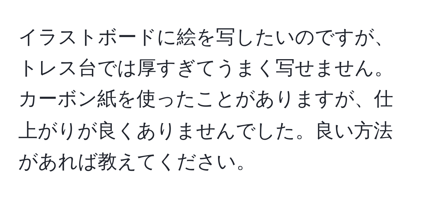 イラストボードに絵を写したいのですが、トレス台では厚すぎてうまく写せません。カーボン紙を使ったことがありますが、仕上がりが良くありませんでした。良い方法があれば教えてください。