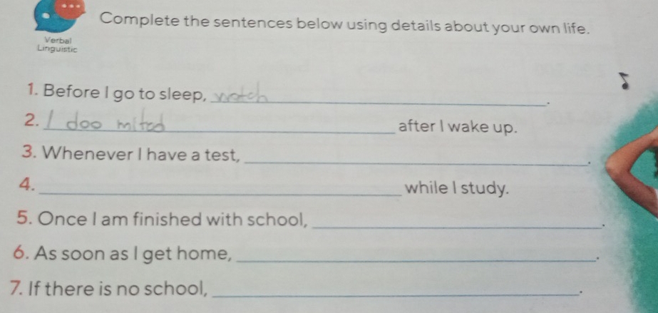 Complete the sentences below using details about your own life. 
Verbal 
Linguistic 
1. Before I go to sleep,_ 
. 
2. _after I wake up. 
3. Whenever I have a test, _. 
4._ while I study. 
5. Once I am finished with school,_ 
. 
6. As soon as I get home, _. 
7. If there is no school, _.