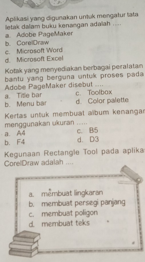 Aplikasi yang digunakan untuk mengatur tata
letak dalam buku kenangan adalah ....
a. Adobe PageMaker
b. CorelDraw
c. Microsoft Word
d. Microsoft Excel
Kotak yang menyediakan berbagai peralatan
bantu yang berguna untuk proses pada
Adobe PageMaker disebut ....
a. Title bar c. Toolbox
b. Menu bar d. Color palette
Kertas untuk membuat album kenangar
menggunakan ukuran .....
a. A4 c. B5
b. F4 d. D3
Kegunaan Rectangle Tool pada aplika
CorelDraw adalah ....
a. membuat lingkaran
b. membuat persegi panjang
c. membuat poligon
d. membuat teks
d