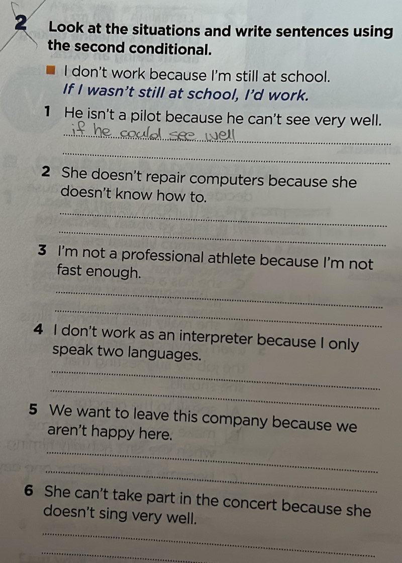 Look at the situations and write sentences using 
the second conditional. 
I don't work because I'm still at school. 
If I wasn't still at school, I’d work. 
_ 
1 He isn't a pilot because he can't see very well. 
_ 
2 She doesn't repair computers because she 
doesn't know how to. 
_ 
_ 
3 I'm not a professional athlete because I'm not 
fast enough. 
_ 
_ 
4 I don't work as an interpreter because I only 
speak two languages. 
_ 
_ 
5 We want to leave this company because we 
aren't happy here. 
_ 
_ 
6 She can't take part in the concert because she 
_ 
doesn't sing very well. 
_