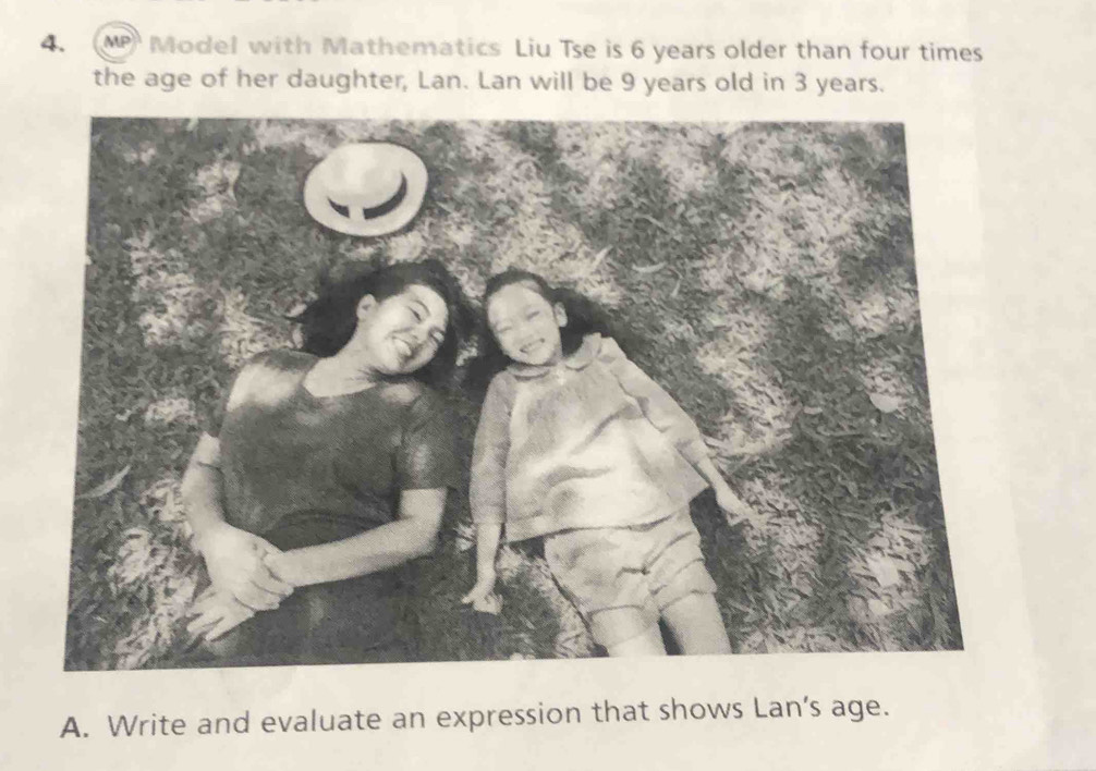 MP Model with Mathematics Liu Tse is 6 years older than four times 
the age of her daughter, Lan. Lan will be 9 years old in 3 years. 
A. Write and evaluate an expression that shows Lan’s age.